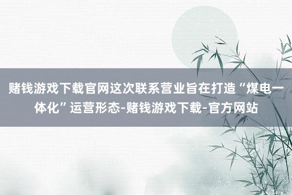 赌钱游戏下载官网这次联系营业旨在打造“煤电一体化”运营形态-赌钱游戏下载-官方网站