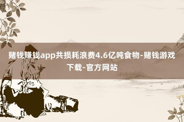 赌钱赚钱app共损耗浪费4.6亿吨食物-赌钱游戏下载-官方网站