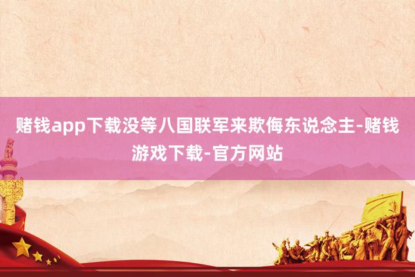 赌钱app下载没等八国联军来欺侮东说念主-赌钱游戏下载-官方网站