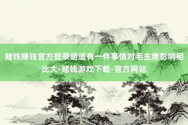赌钱赚钱官方登录胡适有一件事情对毛主席影响相比大-赌钱游戏下载-官方网站