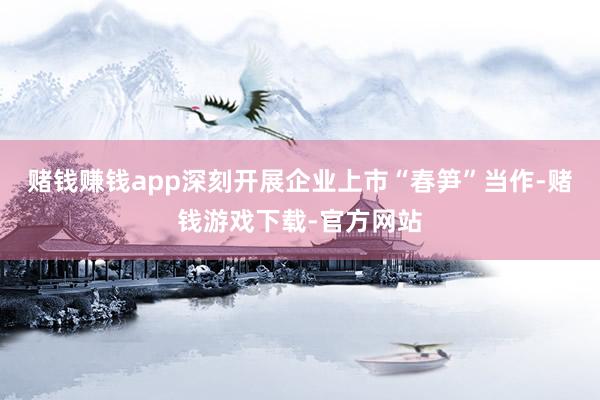 赌钱赚钱app深刻开展企业上市“春笋”当作-赌钱游戏下载-官方网站