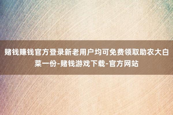 赌钱赚钱官方登录新老用户均可免费领取助农大白菜一份-赌钱游戏下载-官方网站