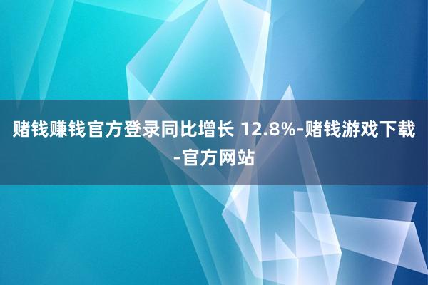 赌钱赚钱官方登录同比增长 12.8%-赌钱游戏下载-官方网站
