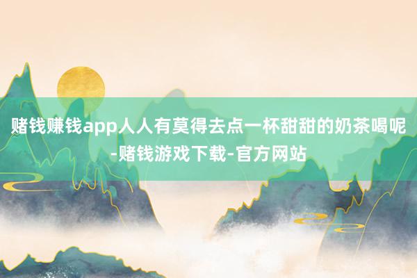 赌钱赚钱app人人有莫得去点一杯甜甜的奶茶喝呢-赌钱游戏下载-官方网站