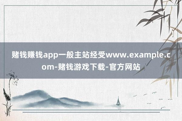 赌钱赚钱app一般主站经受www.example.com-赌钱游戏下载-官方网站