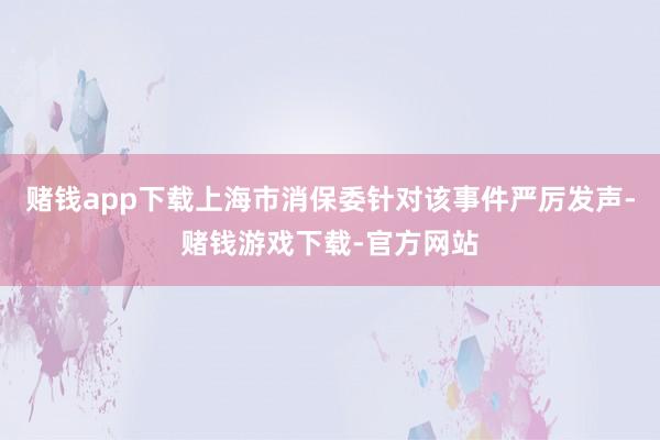 赌钱app下载上海市消保委针对该事件严厉发声-赌钱游戏下载-官方网站