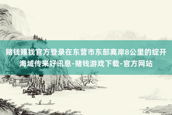 赌钱赚钱官方登录在东营市东部离岸8公里的绽开海域传来好讯息-赌钱游戏下载-官方网站