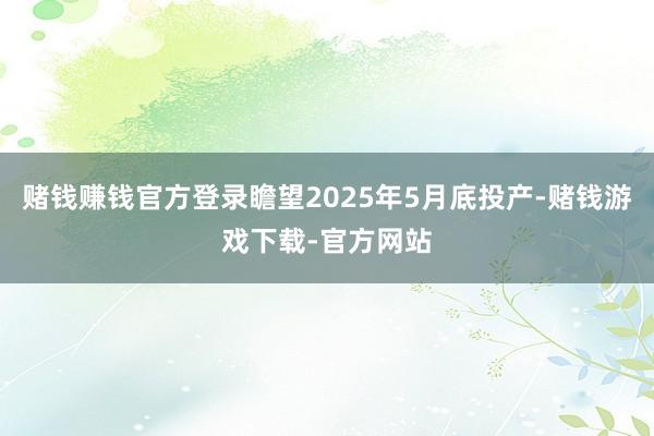 赌钱赚钱官方登录瞻望2025年5月底投产-赌钱游戏下载-官方网站