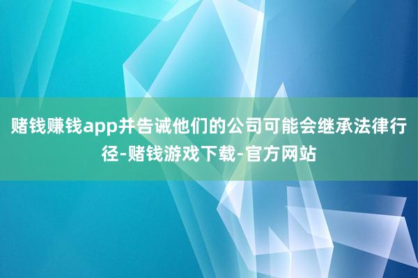 赌钱赚钱app并告诫他们的公司可能会继承法律行径-赌钱游戏下载-官方网站