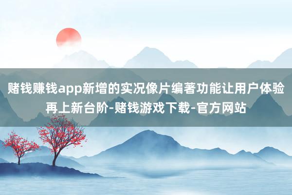 赌钱赚钱app新增的实况像片编著功能让用户体验再上新台阶-赌钱游戏下载-官方网站