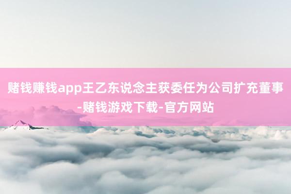 赌钱赚钱app王乙东说念主获委任为公司扩充董事-赌钱游戏下载-官方网站