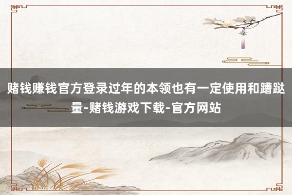 赌钱赚钱官方登录过年的本领也有一定使用和蹧跶量-赌钱游戏下载-官方网站