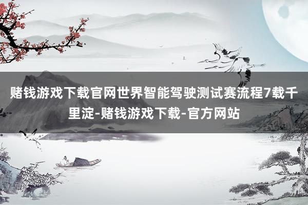 赌钱游戏下载官网世界智能驾驶测试赛流程7载千里淀-赌钱游戏下载-官方网站