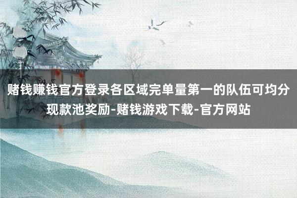 赌钱赚钱官方登录各区域完单量第一的队伍可均分现款池奖励-赌钱游戏下载-官方网站