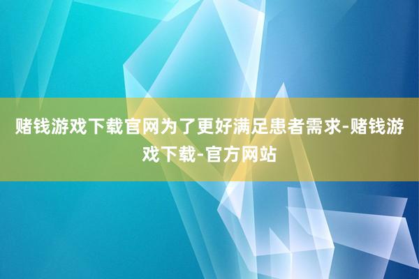 赌钱游戏下载官网为了更好满足患者需求-赌钱游戏下载-官方网站