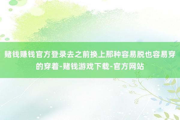 赌钱赚钱官方登录去之前换上那种容易脱也容易穿的穿着-赌钱游戏下载-官方网站