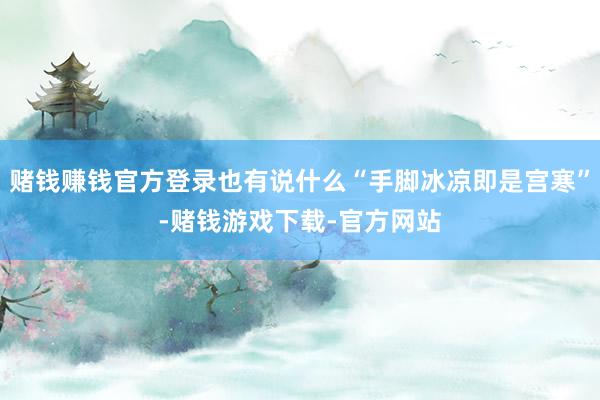 赌钱赚钱官方登录也有说什么“手脚冰凉即是宫寒”-赌钱游戏下载-官方网站