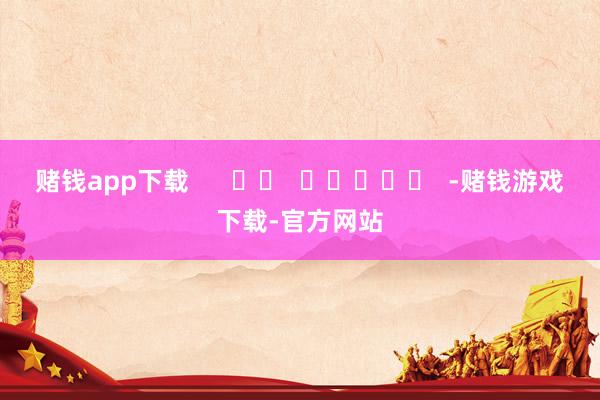 赌钱app下载      		  					  -赌钱游戏下载-官方网站