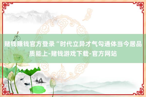 赌钱赚钱官方登录“时代立异才气勾通体当今居品质能上-赌钱游戏下载-官方网站