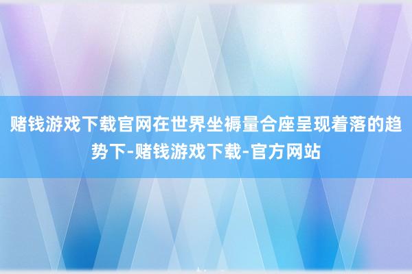 赌钱游戏下载官网在世界坐褥量合座呈现着落的趋势下-赌钱游戏下载-官方网站