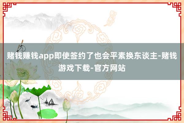 赌钱赚钱app即使签约了也会平素换东谈主-赌钱游戏下载-官方网站