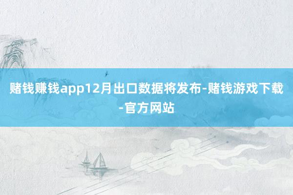 赌钱赚钱app12月出口数据将发布-赌钱游戏下载-官方网站