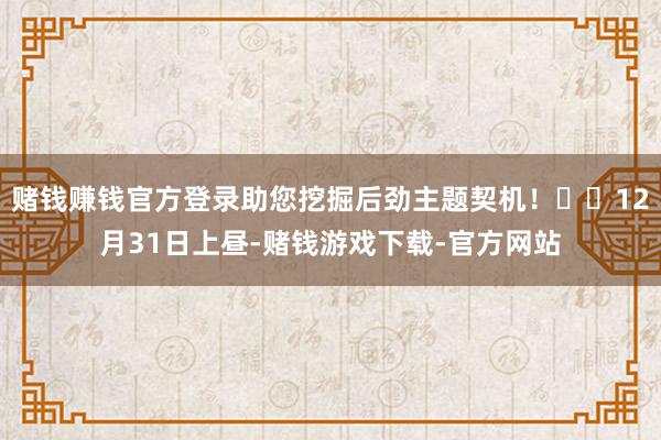赌钱赚钱官方登录助您挖掘后劲主题契机！		12月31日上昼-赌钱游戏下载-官方网站