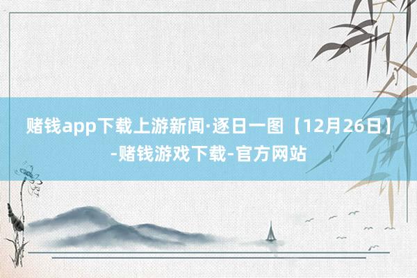 赌钱app下载上游新闻·逐日一图【12月26日】-赌钱游戏下载-官方网站