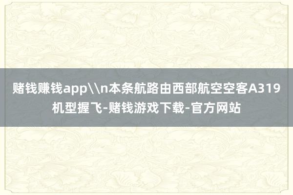 赌钱赚钱app\n本条航路由西部航空空客A319机型握飞-赌钱游戏下载-官方网站