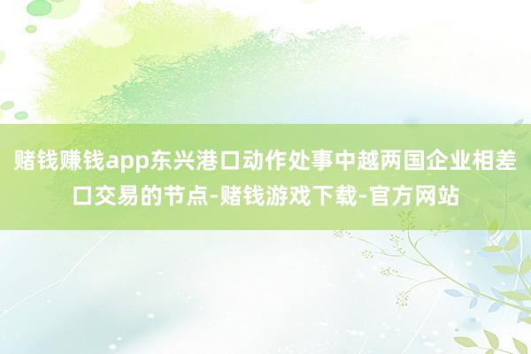 赌钱赚钱app东兴港口动作处事中越两国企业相差口交易的节点-赌钱游戏下载-官方网站