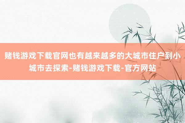 赌钱游戏下载官网也有越来越多的大城市住户到小城市去探索-赌钱游戏下载-官方网站