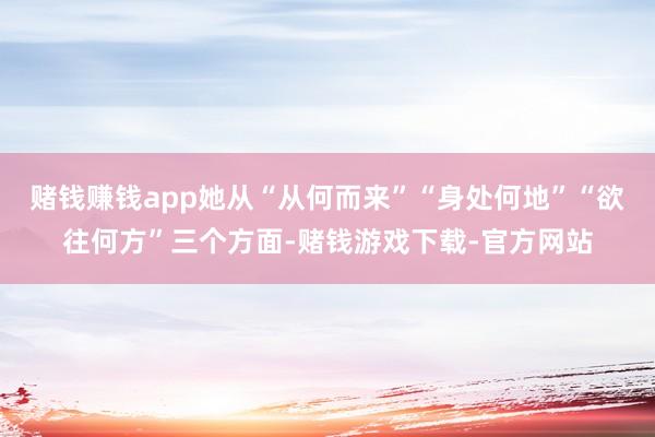 赌钱赚钱app她从“从何而来”“身处何地”“欲往何方”三个方面-赌钱游戏下载-官方网站