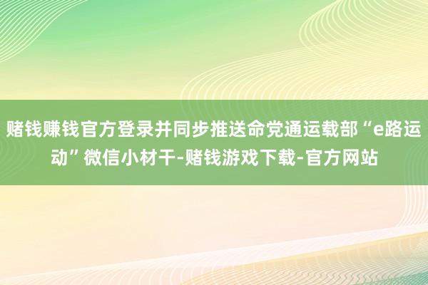 赌钱赚钱官方登录并同步推送命党通运载部“e路运动”微信小材干-赌钱游戏下载-官方网站