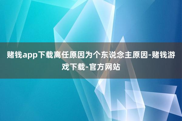 赌钱app下载离任原因为个东说念主原因-赌钱游戏下载-官方网站