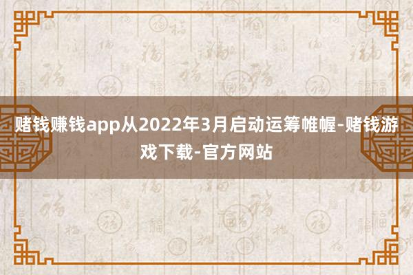 赌钱赚钱app从2022年3月启动运筹帷幄-赌钱游戏下载-官方网站