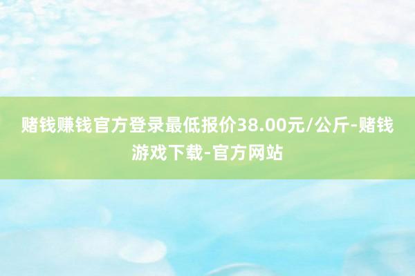 赌钱赚钱官方登录最低报价38.00元/公斤-赌钱游戏下载-官方网站
