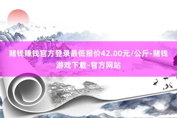 赌钱赚钱官方登录最低报价42.00元/公斤-赌钱游戏下载-官方网站