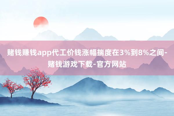赌钱赚钱app代工价钱涨幅揣度在3%到8%之间-赌钱游戏下载-官方网站