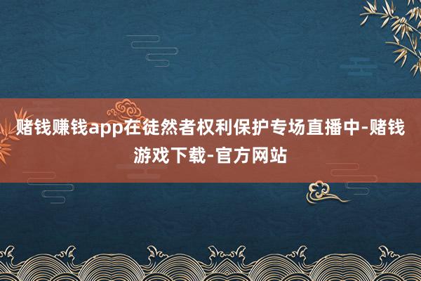 赌钱赚钱app在徒然者权利保护专场直播中-赌钱游戏下载-官方网站