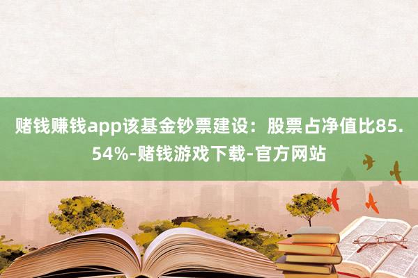 赌钱赚钱app该基金钞票建设：股票占净值比85.54%-赌钱游戏下载-官方网站