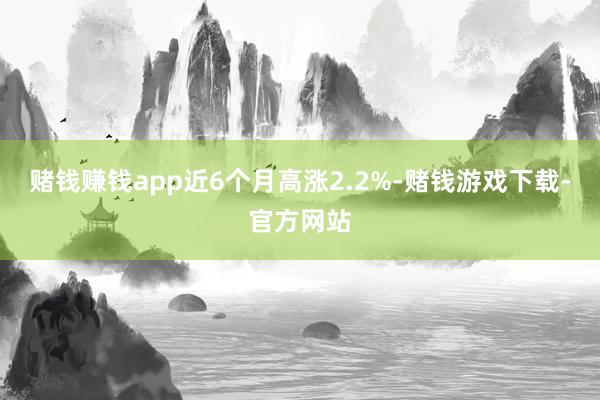 赌钱赚钱app近6个月高涨2.2%-赌钱游戏下载-官方网站