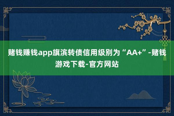 赌钱赚钱app旗滨转债信用级别为“AA+”-赌钱游戏下载-官方网站