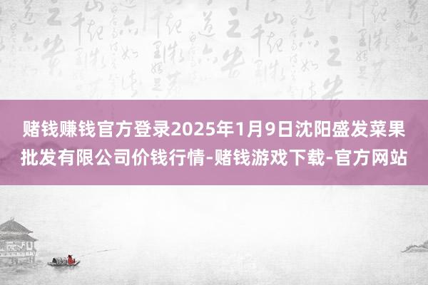 赌钱赚钱官方登录2025年1月9日沈阳盛发菜果批发有限公司价钱行情-赌钱游戏下载-官方网站
