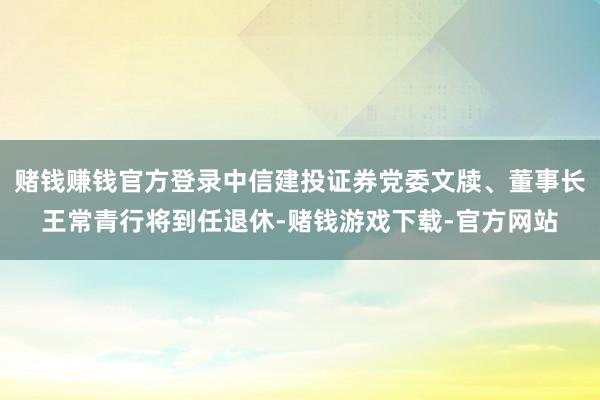 赌钱赚钱官方登录中信建投证券党委文牍、董事长王常青行将到任退休-赌钱游戏下载-官方网站