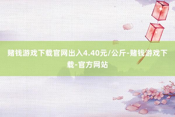 赌钱游戏下载官网出入4.40元/公斤-赌钱游戏下载-官方网站