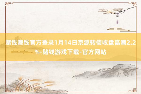 赌钱赚钱官方登录1月14日京源转债收盘高潮2.2%-赌钱游戏下载-官方网站
