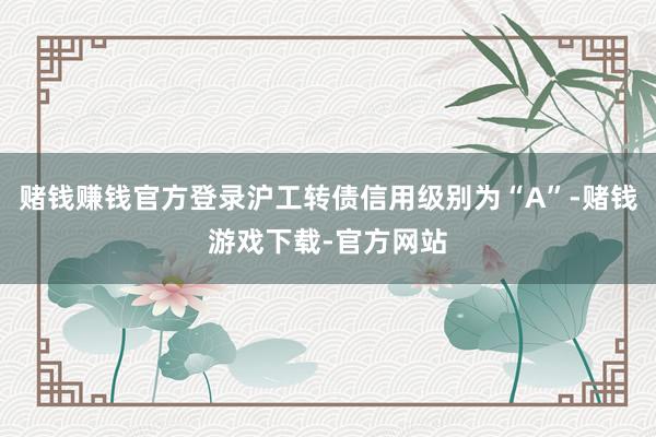 赌钱赚钱官方登录沪工转债信用级别为“A”-赌钱游戏下载-官方网站