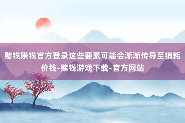 赌钱赚钱官方登录这些要素可能会渐渐传导至销耗价钱-赌钱游戏下载-官方网站