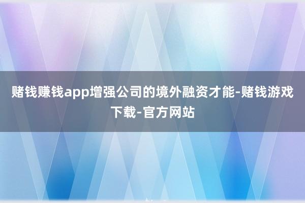 赌钱赚钱app增强公司的境外融资才能-赌钱游戏下载-官方网站