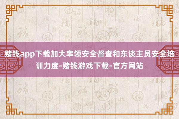 赌钱app下载加大率领安全督查和东谈主员安全培训力度-赌钱游戏下载-官方网站